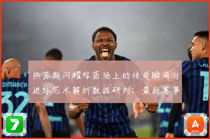 热苏斯闪耀绿茵场上的传奇瞬间与进球艺术解析数据研判：最新赛事动态与深度分析