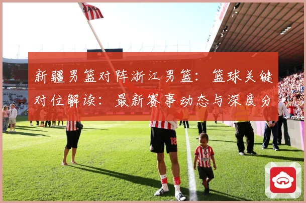 新疆男篮对阵浙江男篮：篮球关键对位解读：最新赛事动态与深度分析