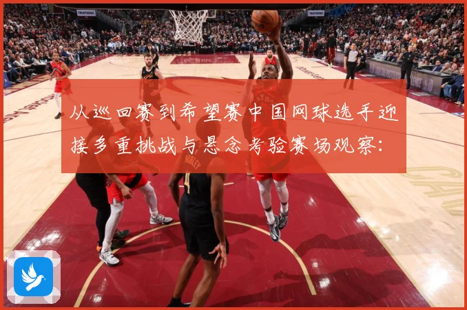 从巡回赛到希望赛中国网球选手迎接多重挑战与悬念考验赛场观察：赛事焦点深度解读与最新形势分析