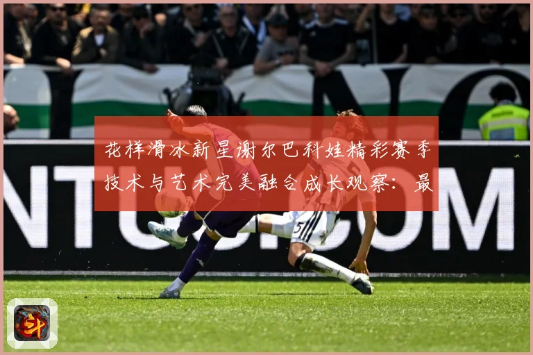 花样滑冰新星谢尔巴科娃精彩赛季技术与艺术完美融合成长观察：最新赛事动态与深度分析
