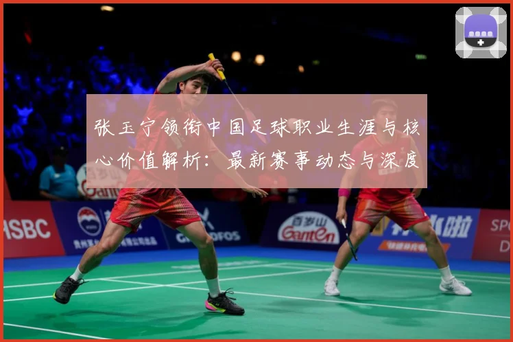 张玉宁领衔中国足球职业生涯与核心价值解析：最新赛事动态与深度分析