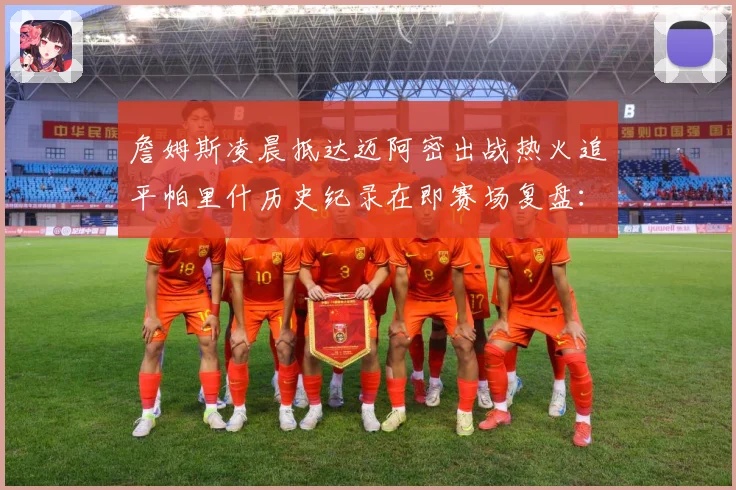 詹姆斯凌晨抵达迈阿密出战热火追平帕里什历史纪录在即赛场复盘：最新赛事动态与深度分析