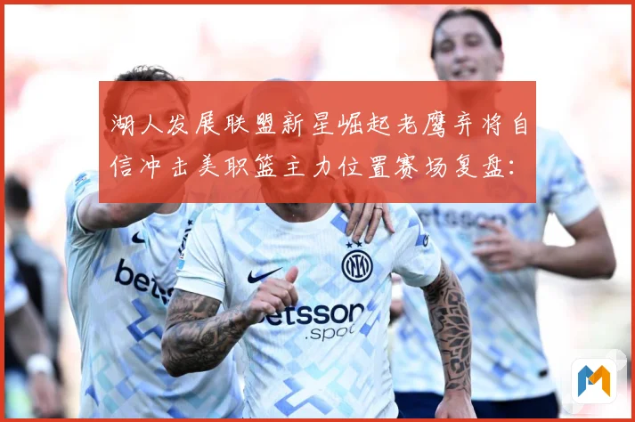 湖人发展联盟新星崛起老鹰弃将自信冲击美职篮主力位置赛场复盘：最新赛事动态与深度分析