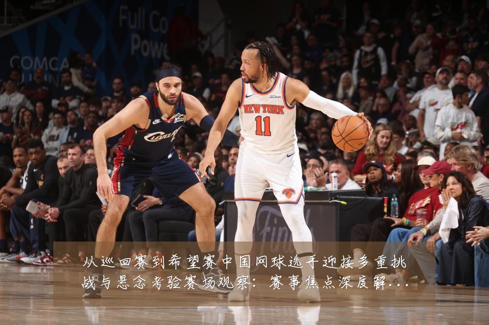 从巡回赛到希望赛中国网球选手迎接多重挑战与悬念考验赛场观察:赛事焦点深度解读与最新形势分析