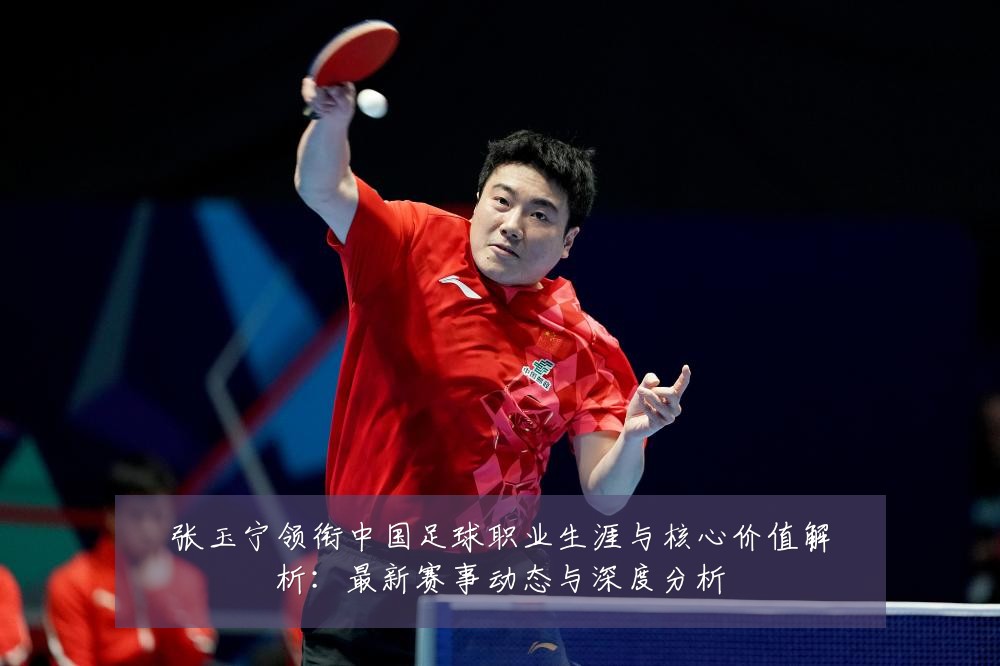 张玉宁领衔中国足球职业生涯与核心价值解析：最新赛事动态与深度分析