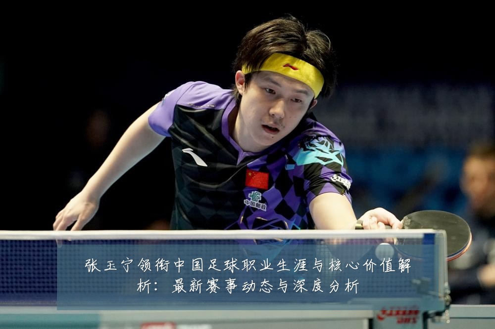 张玉宁领衔中国足球职业生涯与核心价值解析:最新赛事动态与深度分析