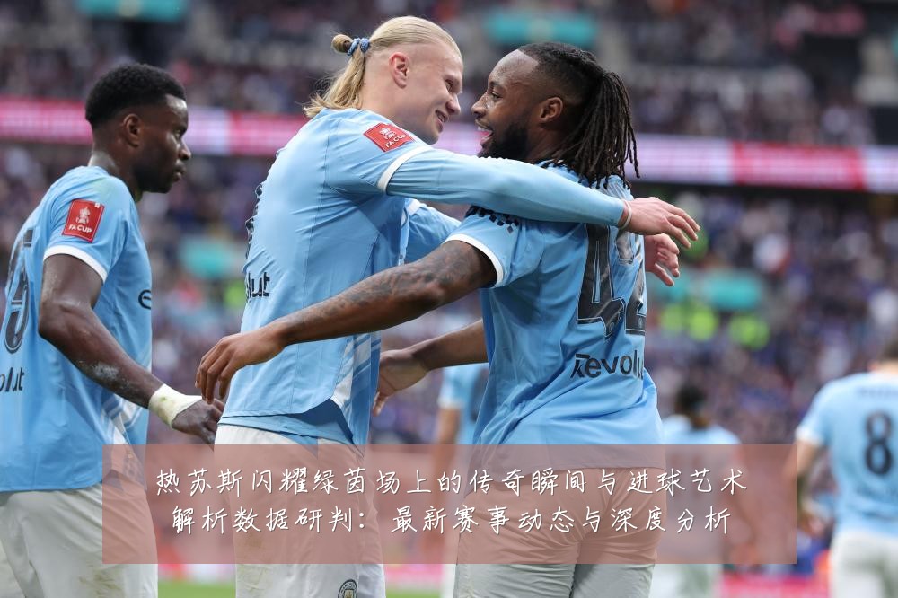 热苏斯闪耀绿茵场上的传奇瞬间与进球艺术解析数据研判:最新赛事动态与深度分析